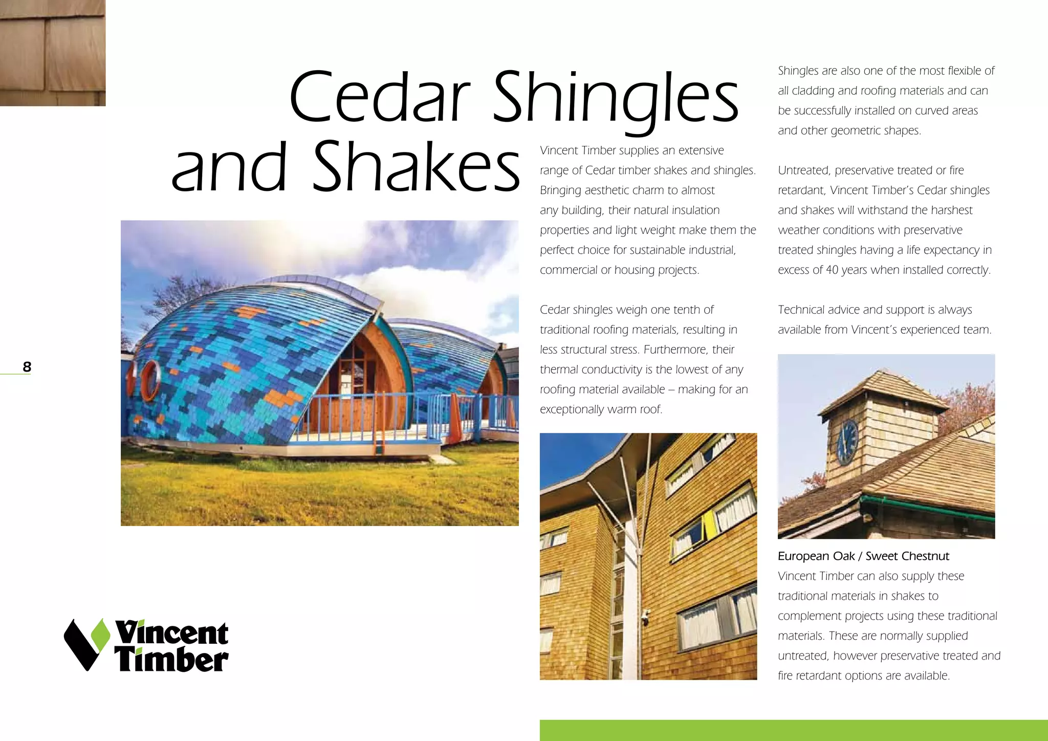 8
	 Cedar Shingles 			
and Shakes
Shingles are also one of the most flexible of
all cladding and roofing materials and can
be successfully installed on curved areas
and other geometric shapes.
Untreated, preservative treated or fire
retardant, Vincent Timber’s Cedar shingles
and shakes will withstand the harshest
weather conditions with preservative
treated shingles having a life expectancy in
excess of 40 years when installed correctly.
Technical advice and support is always
available from Vincent’s experienced team.
Vincent Timber supplies an extensive
range of Cedar timber shakes and shingles.
Bringing aesthetic charm to almost
any building, their natural insulation
properties and light weight make them the
perfect choice for sustainable industrial,
commercial or housing projects.
Cedar shingles weigh one tenth of
traditional roofing materials, resulting in
less structural stress. Furthermore, their
thermal conductivity is the lowest of any
roofing material available – making for an
exceptionally warm roof.
European Oak / Sweet Chestnut
Vincent Timber can also supply these
traditional materials in shakes to
complement projects using these traditional
materials. These are normally supplied
untreated, however preservative treated and
fire retardant options are available.
 