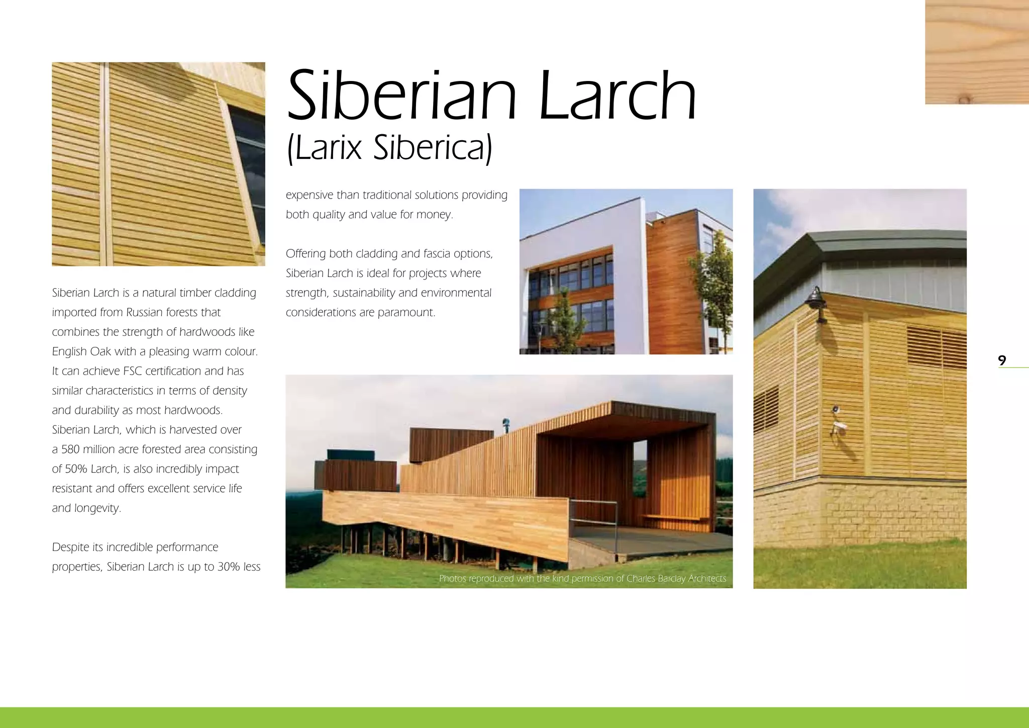 9
Siberian Larch
(Larix Siberica)
Siberian Larch is a natural timber cladding
imported from Russian forests that
combines the strength of hardwoods like
English Oak with a pleasing warm colour.
It can achieve FSC certification and has
similar characteristics in terms of density
and durability as most hardwoods.
Siberian Larch, which is harvested over
a 580 million acre forested area consisting
of 50% Larch, is also incredibly impact
resistant and offers excellent service life
and longevity.
Despite its incredible performance
properties, Siberian Larch is up to 30% less
expensive than traditional solutions providing
both quality and value for money.
Offering both cladding and fascia options,
Siberian Larch is ideal for projects where
strength, sustainability and environmental
considerations are paramount.
Photos reproduced with the kind permission of Charles Barclay Architects
 