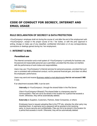 Staff Code of Conduct
Confidential Page 1 of 6
CODE OF CONDUCT FOR SECRECY, INTERNET AND
EMAIL USAGE
RULE DECLARATION OF SECRECY & DATA PROTECTION
<YourCompany> employee shall not during the course of, and after the end of the employment with
<YourCompany>, except in the proper course of his / her duties, or with the prior approval in
writing, divulge or make use of any classified, confidential information or of any correspondence,
connections or dealings gained during his / her employment.
I - INTERNET & MAIL
Permitted use
The Internet connection and e-mail system of <YourCompany> is primarily for business use.
Occasional and reasonable personal use is permitted, provided that this does not interfere
with the performance of work duties and responsibilities.
Users may use <YourCompany>'s Internet services for personal purposes, provided that such
use is consistent with professional conduct, not for personal financial gain, and does not affect
the employees’ performance.
Users may send and receive Business related e-mail attachments that do not exceed 5 MB
in size.
If an attachment exceeds 5MB, it can be sent:
Internally at <YourCompany>, through the shared folder in the File Server.
(fsrv<YourCompany>Shared).The shared folder is a temporary area for
communication. Files are not to be stored in this location for a period that exceeds a
month. Otherwise, they will be automatically deleted.
Externally to Suppliers, Customers, Partners, Sister Companies, or others:
Employees have to request uploading files to the FTP site, whereby the other party may
download them. A username and a password will be granted to the receiving
party, to insure security and confidentiality. Files are not to be stored in this location for
a period that exceeds a month. Otherwise, they will be automatically deleted
 