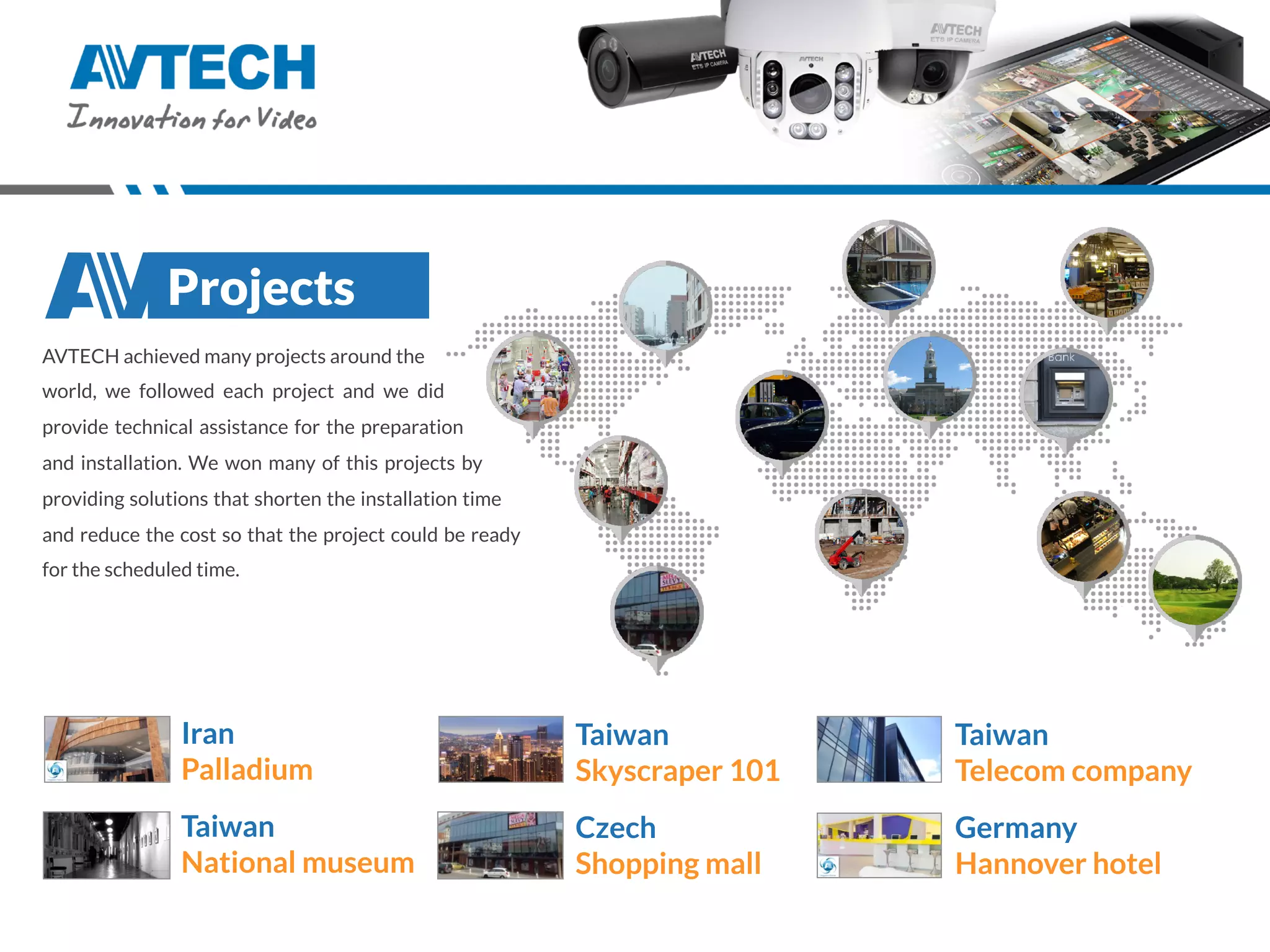 AVTECH achieved many projects around the
world, we followed each project and we did
provide technical assistance for the preparation
and installation. We won many of this projects by
providing solutions that shorten the installation time
and reduce the cost so that the project could be ready
for the scheduled time.
Projects
Iran
Palladium
Taiwan
National museum
Taiwan
Telecom company
Germany
Hannover hotel
Taiwan
Skyscraper 101
Czech
Shopping mall
 