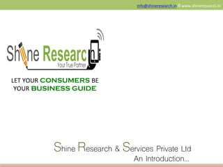 LET	
  YOUR CONSUMERS BE	
  
YOUR BUSINESS GUIDE
info@shineresearch.in	
  II	
  www.shineresearch.in	
  	
  
Shine Research & Services Private Ltd
An Introduction…
 