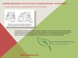 Leading organizations on the journey of navigating through transformation.
greenmarkgroup.com
Green-Snow Industry Leadership, Coaching & Mentoring For Small Growing Companies
The attitudes, assumptions and beliefs that guide a company’s characteristic way of doing business define a
company’s culture. Organizational culture can be a major factor in a companies success or failure over time.
Cultural characteristics and principles may be obvious or not so obvious. Sometimes they are the least
obvious to those who are embedded within the company's way of doing and perceiving things.
 