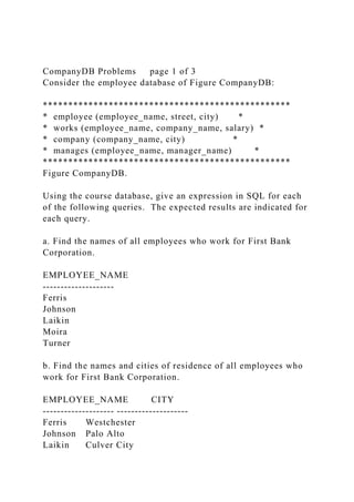 CompanyDB Problems page 1 of 3
Consider the employee database of Figure CompanyDB:
*************************************************
* employee (employee_name, street, city) *
* works (employee_name, company_name, salary) *
* company (company_name, city) *
* manages (employee_name, manager_name) *
*************************************************
Figure CompanyDB.
Using the course database, give an expression in SQL for each
of the following queries. The expected results are indicated for
each query.
a. Find the names of all employees who work for First Bank
Corporation.
EMPLOYEE_NAME
--------------------
Ferris
Johnson
Laikin
Moira
Turner
b. Find the names and cities of residence of all employees who
work for First Bank Corporation.
EMPLOYEE_NAME CITY
-------------------- --------------------
Ferris Westchester
Johnson Palo Alto
Laikin Culver City
 