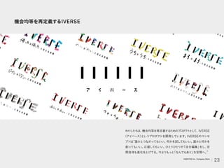機会均等を再定義するIVERSE
わた
したちは、
機会均等を再定義するためのプロダ
ク
ト
と
し
て、IVERSE
（アイバース）
というプロダクトを開発しています。
IVERSEのコンセ
プトは 誰かとつながってもいい。
何かを試してもいい。
誰かと何かを
創ってもいい。
応援してもいい。
ひとりひとりが
「自分編集」
をし、
空
間自体も進化をとげてる。
今よりもっと
「なんでもあり」
な空間へ。
23
VARIETAS Inc. Company Deck
 