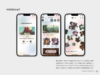 IVERSEとは？
個性で繋がり、
繋がりから個性が見つかるアプリ。
IVERSEは、
個性
を表現するピースをもとに繋がり、
そして友達とお互いの個性をシェ
アするだけのとてもシンプルなアプリです。
自分の中にあるたく
さんの
個性ごとに繋がれて、
多面的に自分が認められる環境を提供します。
24
VARIETAS Inc. Company Deck
 