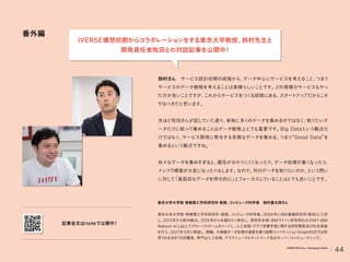 番外編
鈴村さん サービス設計初期の段階から、
データ中心にサービスを考えること、
つまり
サービスのデータ戦略を考えることは素晴らしいことです。
どの規模のサービスもやっ
た方が良いことですが、
これからサービスをつく
る段階にある、
スタート
アッ
プだからこそ
やるべきだと思います。
先ほど牧田さんが話していた通り、
単純に多く
のデータを集めるのではなく、
取りたいデ
ータだけに絞って集めることはデータ戦略上とても重要です。
Big Dataという観点だ
けではなく、
サービス開発に寄与する良質なデータを集める、
つまり Good Data を
集めるという観点ですね。
色々なデータを集めすぎると、
属性が分かりに
く
く
なったり、
データ処理が重く
なったり、
インフラ構築が大変になったりもします。
なので、
何のデータを取りたいのか、
という問い
に対して
「真面目なデータを明示的に」
とフォーカスしていることはとても良いことです。
東京大学大学院 情報理工学系研究科 教授、
コンピュータ科学者 鈴村豊太郎さん
東京大学大学院
・
情報理工学系研究科
・
教授。
コ
ンピ
ュータ科学者。
2004年にIBM基礎研究所
（東京）
に入所
し、
2013年から欧州拠点。
2015年から米国NYに移住し, 研究所本部
・
IBMワ
ト
ソン研究所およびMIT-IBM
Watson AI Labにてグローバルチームをリード
し、
人工知能
・
グラフ深層学習に関する研究開発及び社会実装
を行う。
2021年3月に帰国し、
現職。
大規模データ処理の速度を競う国際コンペティ
ションGraph500では世
界1位を合計10回獲得。
専門は人工知能、
グラフニューラルネッ
トワーク及びスーパーコンピューティ
ング。
記事全文はnoteで公開中
！
IVERSE構想初期からコラボレーションをする東京大学教授、
鈴村先生と
開発責任者牧田との対談記事を公開中
！
44
VARIETAS Inc. Company Deck
 
