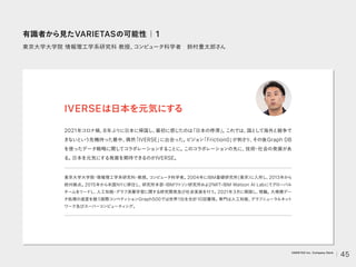 東京大学大学院 情報理工学系研究科 教授、
コンピュータ科学者 鈴村豊太郎さん
2021年コロナ禍、
8年ぶりに日本に帰国し、
最初に感じたのは
「日本の停滞」
。
これでは、
国と
して海外と競争で
きないという危機持った最中、
偶然
「IVERSE」
に出会った。
ビジョン
「Friction0」
が刺さり、
その後Graph DB
を使ったデータ戦略に関してコラボレーションすることに。
このコラボレーションの先に、
技術
・
社会の発展があ
る。
日本を元気にする発展を期待できるのがIVERSE。
IVERSEは日本を元気にする
東京大学大学院
・
情報理工学系研究科
・
教授。
コンピュータ科学者。
2004年にIBM基礎研究所(東京）
に入所し、
2013年から
欧州拠点。
2015年から米国NYに移住し, 研究所本部
・
IBMワ
ト
ソン研究所およびMIT-IBM Watson AI Labにてグローバル
チームをリードし、
人工知能
・
グラフ深層学習に関する研究開発及び社会実装を行う。
2021年3月に帰国し、
現職。
大規模デー
タ処理の速度を競う国際コンペティションGraph500では世界1位を合計10回獲得。
専門は人工知能、
グラフニューラルネッ
ト
ワーク及びスーパーコンピューティ
ング。
有識者から見たVARIETASの可能性｜1
45
VARIETAS Inc. Company Deck
 