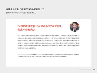 投資家
・
サマデイ
グルー
プCEO 相川秀希さん
「プールで泳いだ後に地上で感じるのは、
自分の身体の重さと不自由さです。
そのたびに、
僕にとっては陸地より
水中の方が、
本来自在に生きられる場所なのだと思うんです。
」
そう言った VARIETAS CEO木下隆太朗氏の言
葉が忘れられない。
初めて出会った時の何気ない会話だったが、
この言葉どおり、
独特な発想力と構築力で
「本
当の自分」
を生きるための新たな場を着々と生み出している。
それは、
時流に乗った生半なものではない。
真に欲
する者のみが辿り着ける未踏の世界であり、
次世代が求めるリアルなのだ。
そんな心躍る未来への水先案内人が
VARIETASであり、
IVERSEだ。
IVERSEは次世代が求めるリアルであり、
未来への案内人
サマデイ
グルー
プCEO。
SDGs提唱者ジェフリー
・
サックス博士との協働による世界初のSDGs認定カリキュラムや、
世界標準型
大学出願システム
「TAO」
等、
自社で発明
・
開発した教育システムにおいて国内外の28の特許を取得。
有識者から見たVARIETASの可能性｜2
46
VARIETAS Inc. Company Deck
 
