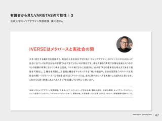 法政大学キャリアデザイン学部教授 廣川進さん
大きく変化する働き方を見据えて、
自分の人生を自分で切り拓く
「キャリアデザイン」
のマインドとスキルをもって
社会に出ていける学生は私の学部でもまだまだ少ないのが現状です。
最も大事な
「異質で多様な他者とのつなが
り」
の経験が希薄になりつつある状況は、
コロナ禍でさらに加速され、
VARIETASの基本的な考え方である1.個
性を可視化し、
2.機会を用意し、
3.個性と機会をマッチングする
「場」
の創出や、
自分の空間を
「メタバースと実
社会の間
（＝リアルバース*）
」
で創るVERSE
（アイ
バース）
は、
まさに時代のニーズを先取り
した試みだと思います。
これからも若く熱意にあふれるスタッ
フを応援していきたいと思います。
IVERSEはメタバースと実社会の間
法政大学キャ
リアデザイン学部教授。
日本キャ
リア
・
カウンセリング学会会長、
臨床心理士、
公認心理師、
キャ
リアコンサルタン
ト、
シニア産業カウンセラー。
ベネッセコーポレーションに勤務の後、
大学教員になり企業でのカウンセラー、
研修講師も務めている。
有識者から見たVARIETASの可能性｜3
47
VARIETAS Inc. Company Deck
 