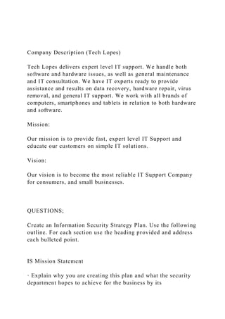 Company Description (Tech Lopes)
Tech Lopes delivers expert level IT support. We handle both
software and hardware issues, as well as general maintenance
and IT consultation. We have IT experts ready to provide
assistance and results on data recovery, hardware repair, virus
removal, and general IT support. We work with all brands of
computers, smartphones and tablets in relation to both hardware
and software.
Mission:
Our mission is to provide fast, expert level IT Support and
educate our customers on simple IT solutions.
Vision:
Our vision is to become the most reliable IT Support Company
for consumers, and small businesses.
QUESTIONS;
Create an Information Security Strategy Plan. Use the following
outline. For each section use the heading provided and address
each bulleted point.
IS Mission Statement
· Explain why you are creating this plan and what the security
department hopes to achieve for the business by its
 