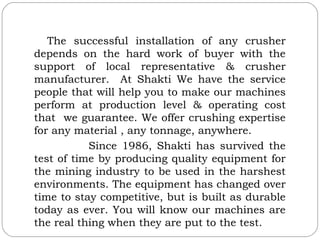 The successful installation of any crusher
depends on the hard work of buyer with the
support of local representative & crusher
manufacturer. At Shakti We have the service
people that will help you to make our machines
perform at production level & operating cost
that we guarantee. We offer crushing expertise
for any material , any tonnage, anywhere.
           Since 1986, Shakti has survived the
test of time by producing quality equipment for
the mining industry to be used in the harshest
environments. The equipment has changed over
time to stay competitive, but is built as durable
today as ever. You will know our machines are
the real thing when they are put to the test.
 