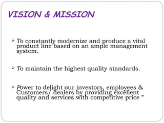 VISION & MISSION

 To constantly modernize and produce a vital
 product line based on an ample management
 system.

 To maintain the highest quality standards.


 Power to delight our investors, employees &
 Customers/ dealers by providing excellent
 quality and services with competitive price ”
 