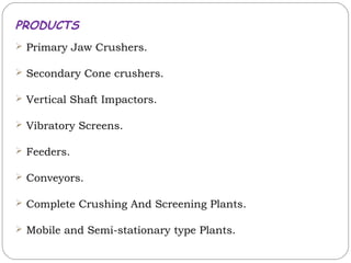 PRODUCTS
 Primary Jaw Crushers.

 Secondary Cone crushers.

 Vertical Shaft Impactors.

 Vibratory Screens.

 Feeders.

 Conveyors.

 Complete Crushing And Screening Plants.

 Mobile and Semi-stationary type Plants.
 