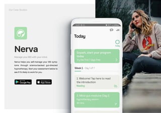 Nerva
Manage your IBS with your mind.
Nerva helps you self-manage your IBS symp-
toms through science-backed gut-directed
hypnotherapy. Start your assessment below to
see if it's likely to work for you.
https://play.google.com/store/apps/details?id=com.mindsethealth.ibs&hl=en_IN&gl=US https://apps.apple.com/us/app/nerva-ibs-relief-hypnotherapy/id1467398796
Our Case Studies
 