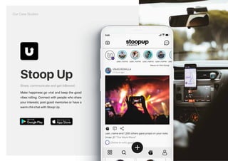 Stoop Up
Share, communicate and get followed.
Make happiness go viral and keep the good
vibes rolling. Connect with people who share
your interests, post good memories or have a
warm chit-chat with Stoop Up.
Our Case Studies
https://play.google.com/store/apps/details?id=com.stoopup.stoopup https://apps.apple.com/us/app/stoopup/id1547571967
 