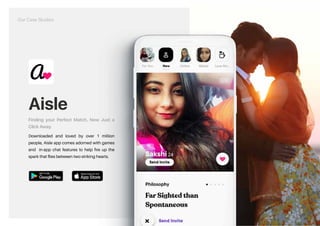 Aisle
Finding your Perfect Match, Now Just a
Click Away.
Downloaded and loved by over 1 million
people, Aisle app comes adorned with games
and in-app chat features to help fire up the
spark that flies between two striking hearts.
https://play.google.com/store/apps/details?id=com.aisle.app&hl=en_IN&gl=US https://apps.apple.com/in/app/aisle-dating-app-for-indians/id1001481078
Our Case Studies
 