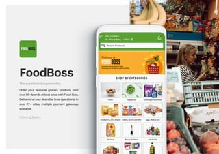 FOOD BOSS
FoodBoss
The superbrand supermarket.
Coming Soon...
Order your favourite grocery products from
over 50+ brands at best price with Food Boss.
Delivered at your desirable time, operational in
over 27+ cities, multiple payment gateways
available.
 