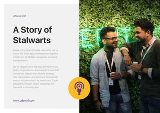 Based in the Heart of India; New Delhi, we’re
one of the finest App Development Agency
in India run by Mobile Evangelists and serial
Entrepreneurs.
We’ve helped many Startups, Entrepreneurs,
SMEs, Corporate and even some Fortune 500
companies to build their Mobile Strategy.
This has enabled us to plant our footprints in
various industries such as Healthcare, Travel,
Education, Fintech, Retail, Enterprise, On-
Demand, and many more.
A Story of
Stalwarts.
Who we are?
www.adsandurl.com
&
A Story of
Stalwarts
Based in the Heart of India; New Delhi, we’re
one of the finest App Developement Agency
in India run by Mobile Evangelists and serial
Entrepreneurs.
We’ve helped many Startups, Entrepreneurs,
SMEs, Corporate and even some Fortune 500
companies to build their Mobile Strategy.
This has enabled us to plant our footprints in
various industries such as Healthcare, Travel,
Education, Fintech, Retail, Enterprise, On-
Demand, and many more.
Who we are?
www.adsnurl.com
 