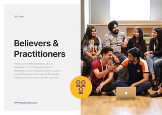 Believers &
Practitioners.
We have one of the best teams of App
Developers, UI/UX Designers, Product
Managers, Quality Analysts, Backend Experts,
and App Marketers. Our Team of 250 people
makes sure that no stones are left unturned.
www.adsandurl.com
Our Team
&
We have one of the best teams of App
Developers, UI/UX Designers, Product
Managers, Quality Analysts, Backend Experts,
and App Marketers. Our Team of 250 people
makes sure that no stones are left unturned.
Believers &
Practitioners
Our Team
www.adsnurl.com
 