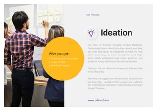 Our team of Business Analysts, Product
Managers, Technology Experts identify the
true value of your idea, see what feature can
be integrated to shape the idea better and help
you to better IDENTIFY the users’ Problems,
clearly understand your TARGET AUDIENCE,
and ANALYZE it further to focus on the ultimate
Solution.
Through this, we refine and shape your
Business idea more effectively.
After this, we suggest you the technical
solutions and lay down the **Scope of
Work** where we underline the Project scope,
Estimated Project Budget, Estimated Project
Timeline.
Our Process
What You Get:
1. Non Diclosure Document
2. Scope of Work
3. Business Proposal
Ideation
www.adsandurl.com
&
Our Process
Ideation
www.adsnurl.com
What you get:
1. Non Disclosure Document
2. Scope of Work
3. Business Proposal
Our team of Business Analysts, Product Managers,
Technology Experts identify the true value of your idea,
see what feature can be integrated to shape the idea
better and helpyou to better identify the user’s Prob-
lems, clearly understand your target audience, and
analyze it further to focus on the ultimate Solution.
Through this, we refine and shape our Business idea
more effectively.
After this, we suggest you the technical solutions and
lay down the **Scope of Work**where we underline
the Project scope, Estimated Project Budget, Estimated
Project Timeline.
 