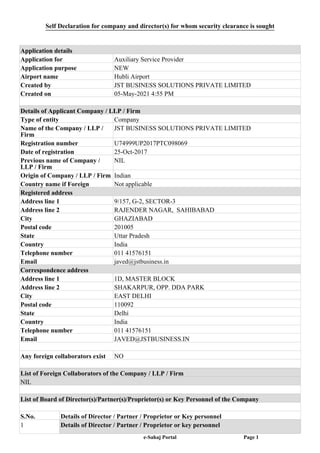 Self Declaration for company and director(s) for whom security clearance is sought
Application details
Application for Auxiliary Service Provider
Application purpose NEW
Airport name Hubli Airport
Created by JST BUSINESS SOLUTIONS PRIVATE LIMITED
Created on 05-May-2021 4:55 PM
Details of Applicant Company / LLP / Firm
Type of entity Company
Name of the Company / LLP /
Firm
JST BUSINESS SOLUTIONS PRIVATE LIMITED
Registration number U74999UP2017PTC098069
Date of registration 25-Oct-2017
Previous name of Company /
LLP / Firm
NIL
Origin of Company / LLP / Firm Indian
Country name if Foreign Not applicable
Registered address
Address line 1 9/157, G-2, SECTOR-3
Address line 2 RAJENDER NAGAR, SAHIBABAD
City GHAZIABAD
Postal code 201005
State Uttar Pradesh
Country India
Telephone number 011 41576151
Email javed@jstbusiness.in
Correspondence address
Address line 1 1D, MASTER BLOCK
Address line 2 SHAKARPUR, OPP. DDA PARK
City EAST DELHI
Postal code 110092
State Delhi
Country India
Telephone number 011 41576151
Email JAVED@JSTBUSINESS.IN
Any foreign collaborators exist NO
List of Foreign Collaborators of the Company / LLP / Firm
NIL
List of Board of Director(s)/Partner(s)/Proprietor(s) or Key Personnel of the Company
S.No. Details of Director / Partner / Proprietor or Key personnel
1 Details of Director / Partner / Proprietor or key personnel
e-Sahaj Portal Page 1
 