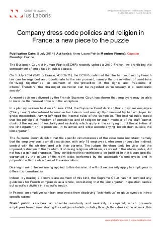  
Company dress code policies and religion in
France: a new piece to the puzzle
Publication Date: 8 July 2014 | Author(s): Anne-Laure Périès Member Firm(s): Capstan
Country: France
The European Court of Human Rights (ECHR) recently upheld a 2010 French law prohibiting the
concealment of one’s face in public spaces.
On 1 July 2014 (SAS c/ France, 43835/11), the ECHR confirmed that the ban imposed by French
law can be regarded as proportionate to the aim pursued, namely the preservation of conditions
for “living together” as an element of the “protection of the rights and freedoms of
others”. Therefore, the challenged restriction can be regarded as “necessary in a democratic
society”.
A recent decision delivered by the French Supreme Court has shown that employers may be able
to insist on the removal of veils in the workplace.
In a plenary session held on 25 June 2014, the Supreme Court decided that a daycare employee
(“Baby Loup”) who refused to remove her Islamic veil was rightly dismissed by her employer for
gross misconduct, having infringed the internal rules of the workplace. The internal rules stated
that the principle of freedom of conscience and of religion for each member of the staff ”cannot
obstruct the respect of secularity and neutrality which apply in the carrying out of the activities of
the kindergarten on its premises, in its annex and while accompanying the children outside the
kindergarten”.
The Supreme Court decided that the specific circumstances of the case were important: namely
that the employer was a small association, with only 18 employees, who were or could be in direct
contact with the children and with their parents. The judges therefore took the view that the
imposed restriction to the freedom of showing religious affiliation, as stated in the internal rules, did
not have a general character. They considered this restriction to be justified in that it was specific,
warranted by the nature of the work tasks performed by the association’s employees and in
proportion with the objectives of the association.
Bearing in mind the reasoning applied to this decision, it will not necessarily apply to employers in
different circumstances.
Indeed, by making a concrete assessment of this kind, the Supreme Court has not provided any
guidelines for French companies as a whole, considering that the kindergarten in question carries
out specific activities in a specific sector.
In France, an employer can ban employees from displaying “ostentatious” religious symbols in two
specific cases:
State/ public services: an absolute secularity and neutrality is required, which prevents
employees from demonstrating their religious beliefs, notably through their dress code at work; this
 