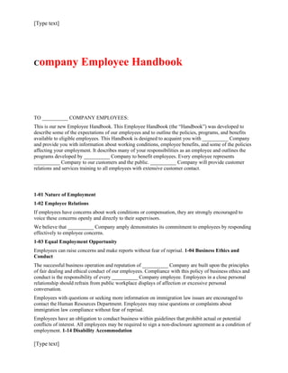 [Type text]




Company               Employee Handbook



TO __________ COMPANY EMPLOYEES:
This is our new Employee Handbook. This Employee Handbook (the “Handbook”) was developed to
describe some of the expectations of our employees and to outline the policies, programs, and benefits
available to eligible employees. This Handbook is designed to acquaint you with __________ Company
and provide you with information about working conditions, employee benefits, and some of the policies
affecting your employment. It describes many of your responsibilities as an employee and outlines the
programs developed by __________ Company to benefit employees. Every employee represents
__________ Company to our customers and the public. __________ Company will provide customer
relations and services training to all employees with extensive customer contact.




1-01 Nature of Employment
1-02 Employee Relations
If employees have concerns about work conditions or compensation, they are strongly encouraged to
voice these concerns openly and directly to their supervisors.
We believe that __________ Company amply demonstrates its commitment to employees by responding
effectively to employee concerns.
1-03 Equal Employment Opportunity
Employees can raise concerns and make reports without fear of reprisal. 1-04 Business Ethics and
Conduct
The successful business operation and reputation of __________ Company are built upon the principles
of fair dealing and ethical conduct of our employees. Compliance with this policy of business ethics and
conduct is the responsibility of every __________ Company employee. Employees in a close personal
relationship should refrain from public workplace displays of affection or excessive personal
conversation.
Employees with questions or seeking more information on immigration law issues are encouraged to
contact the Human Resources Department. Employees may raise questions or complaints about
immigration law compliance without fear of reprisal.
Employees have an obligation to conduct business within guidelines that prohibit actual or potential
conflicts of interest. All employees may be required to sign a non-disclosure agreement as a condition of
employment. 1-14 Disability Accommodation

[Type text]
 