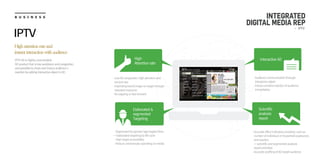 B U S I N E S S
IPTV AD is highly concentrated
AD product that is low avoidance and congestion,
and possible to check and induce audience’s
reaction by adding interactive object in AD
Highattentionrateand
instantinteractionwithaudience
IPTV
ㆍLow AD congestion, high attention and
remind rate
ㆍImprinting brand image on target through
repeated exposure
ㆍNo zapping or fast forward
High
Attention rate
Elaborated &
segmented
Targeting
Scientific
analysis
report
Interactive AD
ㆍAudience communication through
interactive object
ㆍInduce conative reaction of audience
immediately
ㆍSegmented by gender/age/region/time
→ Elaborated targeting by life cycle
ㆍHigh target accessibility
ㆍReduce unnecessary spending on media
ㆍAccurate effect indicators provided, such as
number of individual or household exposured,
and reaction
→ scientific and segmented analysis
report provided
ㆍAccurate profiling of AD target audience
INTEGRATED
DIGITAL MEDIA REP
- IPTV
 