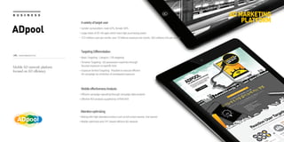 Avarietyoftargetuser
Gender composition: male 42%, female 58%
Large share of 20~40 ages which have high purchasing power
372 millions user per month, over 70 billions exposure per month, 260 millions UVs per month
Mobile AD network platform
focused on AD efficiency
TargetingDifferentiation
Basic Targeting : Category / OS targeting
Timeline Targeting : AD possession maximize through
focused exposure on specific time
Exposure limited Targeting : Possible to execute efficient
AD campaign by restriction of overlapped exposure
MobileeffectivenessAnalysis
Efficient campaign operating through campaign data analysis
Effective ROI analysis supplied by mTRACKER
Attentionoptimizing
Mixing with high attended product such as full screen banner, line banner
Mobile optimized and CPC-based efficient AD network
URL : www.adpool.co.kr
AD MARKETING
PLATFORM
B U S I N E S S
ADpool
 