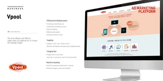 URL : www. Vpool.co.kr
AD MARKETING
PLATFORM
B U S I N E S S
Vpool RTB(realtimebidding)system
Tendering of advertising cost
Confirmation of bidding unit cost
Real time bidding
Bidding result applied
Setting the exposure order
Targeting
Category / time / day / device and etc.
Maximize AD efficiency through various targeting option
ChargingPlan
Charged when a user views
more than 15 seconds in case of 30-second video
Realtimereporting
Real time reporting provided every 5 minutes
Report by category, screen and material
The most efficient and effective
online video AD platform for N-Screen
(PC/Mobile/Tablet)
 