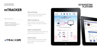 URL : www.mtracker.co.kr
B U S I N E S S
mTRACKER
AD MARKETING
PLATFORM
DMC One SDK Project
Integrated service from app download marketing to
tracking and analysis through single SDK
Report on app delete user
Report on app delete user by date and channel
Analysis result of every funnel stage from conversion
to bounce
Report on purchasing analysis
Integrated conversion tracking for native and hybrid app
Report on each stage of the funnel by channel
Powerful Functions
Various results provided, such as channel / behavior /
Sales & Conversion / Funnel / User Environment /
Ranking, and etc.
Mobile AD tracking and
effectiveness analysis platform for
optimized media planning
 