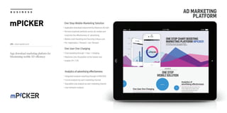 URL : www.mpicker.co.kr
B U S I N E S S
mPICKER
AD MARKETING
PLATFORM
One User One Charging
Chart boosting through 1 User 1 charging
Maximize User Acquisition at the lowest cost
Enable CPI / CPE
Analytics of advertising effectiveness
Integrated analysis reporting through mTRACKER
Funnel analysis by each marketing channel
Acquisitioncostanalysisbyeachmarketingchannel
User behavior analysis
App download marketing platform for
Maximizing mobile AD efficiency
One Stop Mobile Marketing Solution
ApplicationdownloadinducementbyMaximumADclick
Remove duplicate perfectly across all medias and
maximize the effectiveness of advertising
Market chart boosting and Securing Unique user
Pre-registration / Reward / non-Reward
 