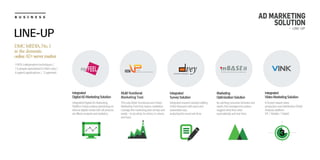 B U S I N E S S AD MARKETING
SOLUTION
LINE-UP
EASY&FAST RESEARCH
vey
IntegratedDigitalADMarketing
Platformhelpsputtingadvertisingon
diversedigitalmediawithallprocess,
adeffectsanalysisandstatistics.
Integrated
SurveySolution
Bycatchingconsumerbehaviorand
needs,thismanagementsystem
suggestwhattheyneed
automaticallyandreal-time.
Marketing
OptimizationSolution
Multi-functional
Marketing Tool
TheonlyMulti-functionalandmixed
MarketingToolthatmakesmarketers
managethemarketingplansimplyand
easily-todowhat,towhom,inwhere,
andhow.
Integratedresearchsolutionediting
OnlineResearchwithquickand
reasonableway,
analyzingtheresultreal-time
Integrated
DigitalADMarketingSolution
NScreenbasedvideo
productionanddistribution(Viral)
Analysisplatform
(PC/Mobile/Tablet)
Integrated
VideoMarketingSolution
DMCMEDIA,No.1
in the domestic
onlineAD-servermarket
100% independent techniques /
15 people specialized in R&D only /
4 patent applications / 2 patented
- LINE-UP
 