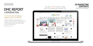B U S I N E S S
URL : www.dmcreport.co.kr
TheuniquedomesticADmarketing
intelligencecenter,‘DMCREPORT’
DMCREPORT,digitalAD&marketingknowledgechannel,
specializesinADmarketingindustry,whichprovidesworkingstaffs
withinsightsofmarketcircumstancesandinformationsuchas
domesticandglobalmarketissues,trends,consumerinsight,
recentnewsandstatisticaldata,etc.
DMC REPORT
> INTRODUCTION
more than 30,000 members working
in the AD marketing and academic area - DMCREPORT > MAJOR REPORT
AD MARKETING
CONTENTS
 