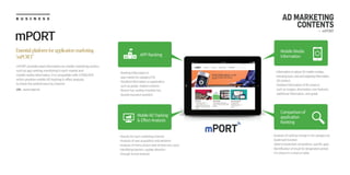 B U S I N E S S
URL : www.mport.kr
Essentialplatformforapplicationmarketing
‘mPORT’
mPORT provides total information on mobile marketing section,
such as app ranking monitoring in each market and
mobile media information. It is compatible with mTRACKER
which provides mobile AD tracking & effect analysis
to check the performance by channel
mPORT
AD MARKETING
CONTENTS
- mPORT
·Ranking information in
app market by category/OS
·Detailed information on application,
such as grade, related contetns
·Recent hot, weekly/monthly hot,
favorite keyword statistics
APP Ranking
MobileADTracking
& Effect Analysis
Comparison of
application
Ranking
Mobile Media
Information
·Informationonabout50mobilemedias,
includingtype,costandtargetinginformation,
AD product
·Detailed information of AD product,
such as images, description, new features,
additional information, and grade
·Results for each marketing channel
·Analysis of user acquisition and behavior
·Analysis of cherry picker ratio of total new users
·Identifying barriers, update direction
through funnel analysis
·Analysis of ranking change in the category by
bookmark function
(able to bookmark competitors, specific app)
·Identification of result for designated period,
it is shown in a chart or table
 
