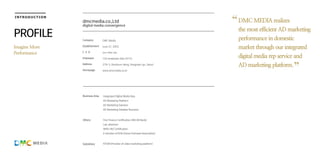 Business Area
Others
Subsidiary
Integrated Digital Media Rep.
AD Marketing Platform
AD Marketing Solution
AD Marketing Databse Business
Fine Finance Certification (IBK,KB Bank)
Lab. attached
INNO-BIZ Certification
A member of KOA (Korea Onlinead Association)
NTOM (Provider of video marketing platform)
dmcmedia.co.,Ltd
digital media convergence
INTRODUCTION
Company
Establishment
C E O
Employee
Address
Homepage
DMC Media
June 27, 2002
Jun-Hee Lee
102 employee (Apr.2015)
278-3, Nonhyun-dong, Kangnam-gu, Seoul
www.dmcmedia.co.kr
DMC MEDIA realizes
the most efficient AD marketing
performance in domestic
market through our integrated
digital media rep service and
AD marketing platform.
PROFILE
Imagine More
Performance
 