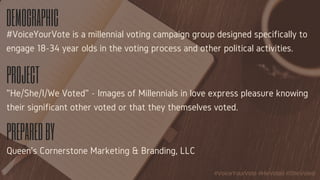 DEMOGRAPHIC
PROJECT
PREPAREDBY
#VoiceYourVote is a millennial voting campaign group designed specifically to
engage 18-34 year olds in the voting process and other political activities.
"He/She/I/We Voted" - Images of Millennials in love express pleasure knowing
their significant other voted or that they themselves voted.
Queen's Cornerstone Marketing & Branding, LLC
#VoiceYourVote #HeVoted #SheVoted 
 