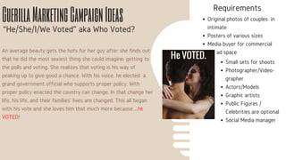 He VOTED.
GuerillaMarketingCampaignIdeas
“He/She/I/We Voted” aka Who Voted?
An average beauty gets the hots for her guy after she finds out
that he did the most sexiest thing she could imagine: getting to
the polls and voting. She realizes that voting is his way of
peaking up to give good a chance. With his voice, he elected a
grand government official who supports proper policy. With
proper policy enacted the country can change. In that change her
life, his life, and their families' lives are changed. This all began
with his vote and she loves him that much more because....he
VOTED!
Requirements
Original photos of couples in
intimate
Posters of various sizes
Media buyer for commercial
ad space
Small sets for shoots
Photographer/Video-
grapher
Actors/Models
Graphic artists
Public Figures /
Celebrities are optional
Social Media manager
 