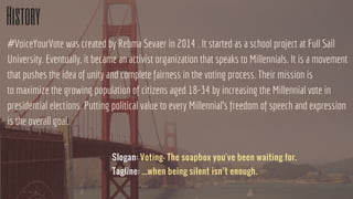 History
#VoiceYourVote was created by Rebma Sevaer in 2014 . It started as a school project at Full Sail
University. Eventually, it became an activist organization that speaks to Millennials. It is a movement
that pushes the idea of unity and complete fairness in the voting process. Their mission is
to maximize the growing population of citizens aged 18-34 by increasing the Millennial vote in
presidential elections. Putting political value to every Millennial's freedom of speech and expression
is the overall goal.
Slogan: Voting- The soapbox you've been waiting for.
Tagline: ...when being silent isn’t enough.
 