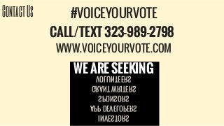 ContactUs #VOICEYOURVOTE
CALL/TEXT 323-989-2798
WWW.VOICEYOURVOTE.COM
INVESTORS
APP DEVELOPERS
SPONSORS
GRANT WRITERS
VOLUNTEERS
WE ARE SEEKING
 