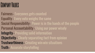 CompanyValues
Fairness - Everyones gets counted
Equality - Every vote weighs the same
Social Responsibility - Power is in the hands of the people
Personal Accountability - Using our power wisely
Integrity - Providing solid information
Objectivity - Clearly separating fact from opinion
Trustworthiness - Creating win-win situations
Truth - Accurate storytelling
 
