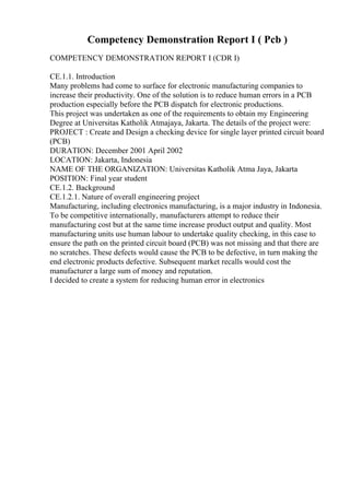 Competency Demonstration Report I ( Pcb )
COMPETENCY DEMONSTRATION REPORT I (CDR I)
CE.1.1. Introduction
Many problems had come to surface for electronic manufacturing companies to
increase their productivity. One of the solution is to reduce human errors in a PCB
production especially before the PCB dispatch for electronic productions.
This project was undertaken as one of the requirements to obtain my Engineering
Degree at Universitas Katholik Atmajaya, Jakarta. The details of the project were:
PROJECT : Create and Design a checking device for single layer printed circuit board
(PCB)
DURATION: December 2001 April 2002
LOCATION: Jakarta, Indonesia
NAME OF THE ORGANIZATION: Universitas Katholik Atma Jaya, Jakarta
POSITION: Final year student
CE.1.2. Background
CE.1.2.1. Nature of overall engineering project
Manufacturing, including electronics manufacturing, is a major industry in Indonesia.
To be competitive internationally, manufacturers attempt to reduce their
manufacturing cost but at the same time increase product output and quality. Most
manufacturing units use human labour to undertake quality checking, in this case to
ensure the path on the printed circuit board (PCB) was not missing and that there are
no scratches. These defects would cause the PCB to be defective, in turn making the
end electronic products defective. Subsequent market recalls would cost the
manufacturer a large sum of money and reputation.
I decided to create a system for reducing human error in electronics
 