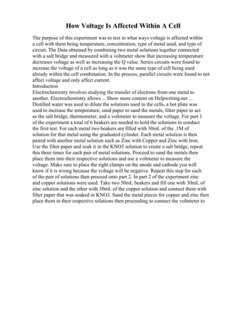 How Voltage Is Affected Within A Cell
The purpose of this experiment was to test in what ways voltage is affected within
a cell with them being temperature, concentration, type of metal used, and type of
circuit. The Data obtained by combining two metal solutions together connected
with a salt bridge and measured with a voltmeter show that increasing temperature
decreases voltage as well as increasing the Q value. Series circuits were found to
increase the voltage of a cell as long as it was the same type of cell being used
already within the cell combination. In the process, parallel circuits were found to not
affect voltage and only affect current.
Introduction
Electrochemistry involves studying the transfer of electrons from one metal to
another. Electrochemistry allows ... Show more content on Helpwriting.net ...
Distilled water was used to dilute the solutions used in the cells, a hot plate was
used to increase the temperature, sand paper to sand the metals, filter paper to act
as the salt bridge, thermometer, and a voltmeter to measure the voltage. For part 1
of the experiment a total of 6 beakers are needed to hold the solutions to conduct
the first test. For each metal two beakers are filled with 30mL of the .1M of
solution for that metal using the graduated cylinder. Each metal solution is then
paired with another metal solution such as Zinc with Copper and Zinc with Iron.
Use the filter paper and soak it in the KNO3 solution to create a salt bridge, repeat
this three times for each pair of metal solutions. Proceed to sand the metals then
place them into their respective solutions and use a voltmeter to measure the
voltage. Make sure to place the right clamps on the anode and cathode you will
know if it is wrong because the voltage will be negative. Repeat this step for each
of the pair of solutions then proceed onto part 2. In part 2 of the experiment zinc
and copper solutions were used. Take two 50mL beakers and fill one with 30mL of
zinc solution and the other with 30mL of the copper solution and connect them with
filter paper that was soaked in KNO3. Sand the metal pieces for copper and zinc then
place them in their respective solutions then proceeding to connect the voltmeter to
 