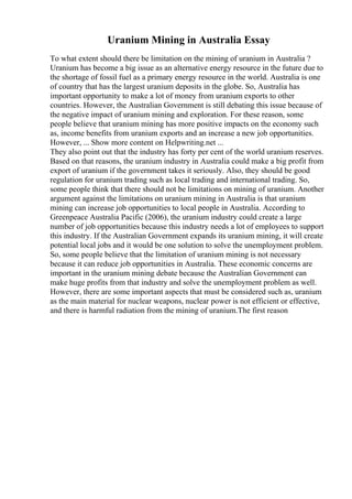 Uranium Mining in Australia Essay
To what extent should there be limitation on the mining of uranium in Australia ?
Uranium has become a big issue as an alternative energy resource in the future due to
the shortage of fossil fuel as a primary energy resource in the world. Australia is one
of country that has the largest uranium deposits in the globe. So, Australia has
important opportunity to make a lot of money from uranium exports to other
countries. However, the Australian Government is still debating this issue because of
the negative impact of uranium mining and exploration. For these reason, some
people believe that uranium mining has more positive impacts on the economy such
as, income benefits from uranium exports and an increase a new job opportunities.
However, ... Show more content on Helpwriting.net ...
They also point out that the industry has forty per cent of the world uranium reserves.
Based on that reasons, the uranium industry in Australia could make a big profit from
export of uranium if the government takes it seriously. Also, they should be good
regulation for uranium trading such as local trading and international trading. So,
some people think that there should not be limitations on mining of uranium. Another
argument against the limitations on uranium mining in Australia is that uranium
mining can increase job opportunities to local people in Australia. According to
Greenpeace Australia Pacific (2006), the uranium industry could create a large
number of job opportunities because this industry needs a lot of employees to support
this industry. If the Australian Government expands its uranium mining, it will create
potential local jobs and it would be one solution to solve the unemployment problem.
So, some people believe that the limitation of uranium mining is not necessary
because it can reduce job opportunities in Australia. These economic concerns are
important in the uranium mining debate because the Australian Government can
make huge profits from that industry and solve the unemployment problem as well.
However, there are some important aspects that must be considered such as, uranium
as the main material for nuclear weapons, nuclear power is not efficient or effective,
and there is harmful radiation from the mining of uranium.The first reason
 