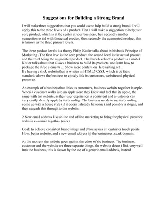Suggestions for Building a Strong Brand
I will make three suggestions that you could use to help build a strong brand. I will
apply this to the three levels of a product. First I will make a suggestion to help your
core product, which is at the center at your business, then secondly another
suggestion to aid with the actual product, then secondly the augmented product, this
is known as the three product levels.
The three product levels is a theory Philip Kotler talks about in his book Principle of
Marketing . The first level is the core product, the second level is the actual product
and the third being the augmented product. The three levels of a product is a model
Kotler talks about that allows a business to build its products, and learn how to
package the three elements ... Show more content on Helpwriting.net ...
By having a slick website that is written in HTML5 CSS3; which is de facto
standard; allows the business to closely link its customers, website and physical
presence.
An example of a business that links its customers, business website together is apple.
When a customer walks into an apple store they know and feel that its apple, the
same with the website, as their user experience is consistent and a customer can
very easily identify apple by its branding. The business needs to use its branding,
come up with a house style (if it doesn t already have one) and possibly a slogan, and
then cascade this through to the website.
2.New email address Use online and offline marketing to bring the physical presence,
website customer together. (core)
Goal: to achieve consistent brand image and ethos across all customer touch points.
How: better website, and a new email address @ the businesses .co.uk domain.
At the moment the website goes against the ethos of the business. The business,
customer and the website are three separate things, the website doesn t link very well
into the business, this is shown by the use of a generic email address, instead
 