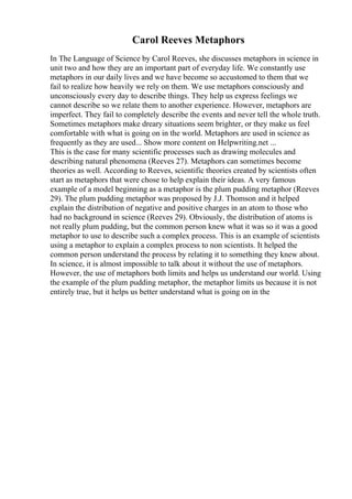 Carol Reeves Metaphors
In The Language of Science by Carol Reeves, she discusses metaphors in science in
unit two and how they are an important part of everyday life. We constantly use
metaphors in our daily lives and we have become so accustomed to them that we
fail to realize how heavily we rely on them. We use metaphors consciously and
unconsciously every day to describe things. They help us express feelings we
cannot describe so we relate them to another experience. However, metaphors are
imperfect. They fail to completely describe the events and never tell the whole truth.
Sometimes metaphors make dreary situations seem brighter, or they make us feel
comfortable with what is going on in the world. Metaphors are used in science as
frequently as they are used... Show more content on Helpwriting.net ...
This is the case for many scientific processes such as drawing molecules and
describing natural phenomena (Reeves 27). Metaphors can sometimes become
theories as well. According to Reeves, scientific theories created by scientists often
start as metaphors that were chose to help explain their ideas. A very famous
example of a model beginning as a metaphor is the plum pudding metaphor (Reeves
29). The plum pudding metaphor was proposed by J.J. Thomson and it helped
explain the distribution of negative and positive charges in an atom to those who
had no background in science (Reeves 29). Obviously, the distribution of atoms is
not really plum pudding, but the common person knew what it was so it was a good
metaphor to use to describe such a complex process. This is an example of scientists
using a metaphor to explain a complex process to non scientists. It helped the
common person understand the process by relating it to something they knew about.
In science, it is almost impossible to talk about it without the use of metaphors.
However, the use of metaphors both limits and helps us understand our world. Using
the example of the plum pudding metaphor, the metaphor limits us because it is not
entirely true, but it helps us better understand what is going on in the
 