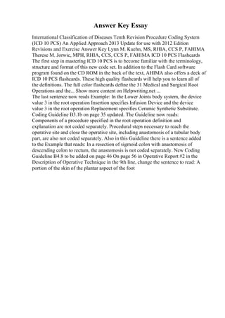 Answer Key Essay
International Classification of Diseases Tenth Revision Procedure Coding System
(ICD 10 PCS) An Applied Approach 2013 Update for use with 2012 Edition
Revisions and Exercise Answer Key Lynn M. Kuehn, MS, RHIA, CCS P, FAHIMA
Therese M. Jorwic, MPH, RHIA, CCS, CCS P, FAHIMA ICD 10 PCS Flashcards
The first step in mastering ICD 10 PCS is to become familiar with the terminology,
structure and format of this new code set. In addition to the Flash Card software
program found on the CD ROM in the back of the text, AHIMA also offers a deck of
ICD 10 PCS flashcards. These high quality flashcards will help you to learn all of
the definitions. The full color flashcards define the 31 Medical and Surgical Root
Operations and the... Show more content on Helpwriting.net ...
The last sentence now reads Example: In the Lower Joints body system, the device
value 3 in the root operation Insertion specifies Infusion Device and the device
value 3 in the root operation Replacement specifies Ceramic Synthetic Substitute.
Coding Guideline B3.1b on page 35 updated. The Guideline now reads:
Components of a procedure specified in the root operation definition and
explanation are not coded separately. Procedural steps necessary to reach the
operative site and close the operative site, including anastomosis of a tubular body
part, are also not coded separately. Also in this Guideline there is a sentence added
to the Example that reads: In a resection of sigmoid colon with anastomosis of
descending colon to rectum, the anastomosis is not coded separately. New Coding
Guideline B4.8 to be added on page 46 On page 56 in Operative Report #2 in the
Description of Operative Technique in the 9th line, change the sentence to read: A
portion of the skin of the plantar aspect of the foot
 