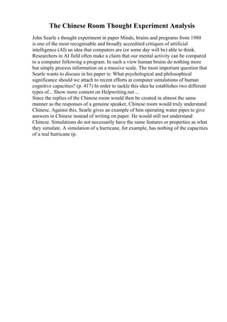 The Chinese Room Thought Experiment Analysis
John Searle s thought experiment in paper Minds, brains and programs from 1980
is one of the most recognisable and broadly accredited critiques of artificial
intelligence (AI) an idea that computers are (or some day will be) able to think.
Researchers in AI field often make a claim that our mental activity can be compared
to a computer following a program. In such a view human brains do nothing more
but simply process information on a massive scale. The most important question that
Searle wants to discuss in his paper is: What psychological and philosophical
significance should we attach to recent efforts at computer simulations of human
cognitive capacities? (p. 417) In order to tackle this idea he establishes two different
types of... Show more content on Helpwriting.net ...
Since the replies of the Chinese room would then be created in almost the same
manner as the responses of a genuine speaker, Chinese room would truly understand
Chinese. Against this, Searle gives an example of him operating water pipes to give
answers in Chinese instead of writing on paper. He would still not understand
Chinese. Simulations do not necessarily have the same features or properties as what
they simulate. A simulation of a hurricane, for example, has nothing of the capacities
of a real hurricane (p.
 