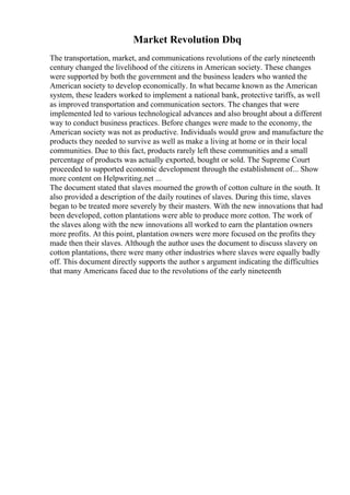Market Revolution Dbq
The transportation, market, and communications revolutions of the early nineteenth
century changed the livelihood of the citizens in American society. These changes
were supported by both the government and the business leaders who wanted the
American society to develop economically. In what became known as the American
system, these leaders worked to implement a national bank, protective tariffs, as well
as improved transportation and communication sectors. The changes that were
implemented led to various technological advances and also brought about a different
way to conduct business practices. Before changes were made to the economy, the
American society was not as productive. Individuals would grow and manufacture the
products they needed to survive as well as make a living at home or in their local
communities. Due to this fact, products rarely left these communities and a small
percentage of products was actually exported, bought or sold. The Supreme Court
proceeded to supported economic development through the establishment of... Show
more content on Helpwriting.net ...
The document stated that slaves mourned the growth of cotton culture in the south. It
also provided a description of the daily routines of slaves. During this time, slaves
began to be treated more severely by their masters. With the new innovations that had
been developed, cotton plantations were able to produce more cotton. The work of
the slaves along with the new innovations all worked to earn the plantation owners
more profits. At this point, plantation owners were more focused on the profits they
made then their slaves. Although the author uses the document to discuss slavery on
cotton plantations, there were many other industries where slaves were equally badly
off. This document directly supports the author s argument indicating the difficulties
that many Americans faced due to the revolutions of the early nineteenth
 