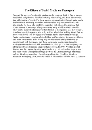 The Effects of Social Media on Teenagers
Some of the top benefits of social media over the years are that it is free to anyone,
the content can get out to resources virtually immediately, and it can be delivered
to a wide variety of people. For these reasons, communication through social media
has become an extremely accessible and convenient way to communicate. It is
also popular for those who need to be in contact with others. One example that
comes to mind is a teenager who goes away on a trip to visit a friend or family.
They can be hundreds of miles away but still talk to their parents as if they weren t.
Another example is a person who is shy and has a hard time making friends face to
face, social media sites are a great way to meet people and build relationships.
Social media plays a complex role in children s differentiation from parents. On the
one hand, social media make it very easy for adolescents to stay in minute by
minute touch with their peers. Yet, those same social media make it easy for
adolescents to stay in touch with parents (Wood, 1999, p. 313). It s inarguably one
of the fastest ways to reach a large number of people. In 2008, President elected
Obama won the election by using social media to get his political message across
and reach voters. During the campaign election, the Obama campaign had made 5
million friends on more than 15 social networking sites (3 million friends on
Facebook itself) (Tay, 2010, Positive effects of social media section, para. 2). Another
 